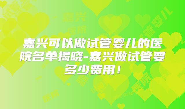 嘉兴可以做试管婴儿的医院名单揭晓-嘉兴做试管要多少费用！