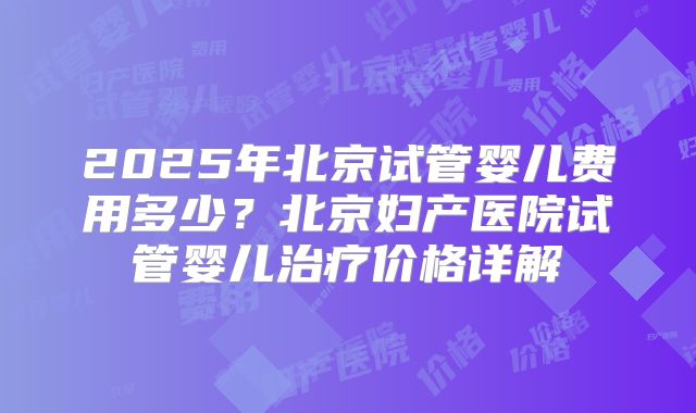 2025年北京试管婴儿费用多少？北京妇产医院试管婴儿治疗价格详解