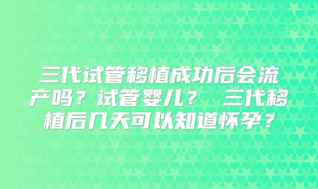 三代试管移植成功后会流产吗？试管婴儿？ 三代移植后几天可以知道怀孕？