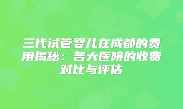 三代试管婴儿在成都的费用揭秘:各大医院的收费对比与评估