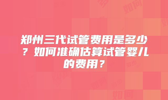 郑州三代试管费用是多少？如何准确估算试管婴儿的费用？