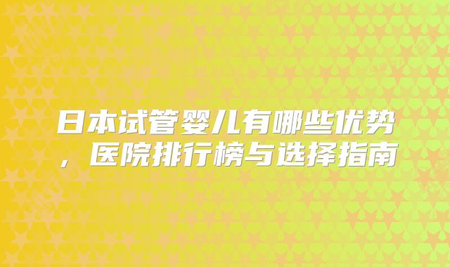 日本试管婴儿有哪些优势，医院排行榜与选择指南