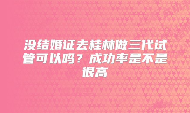 没结婚证去桂林做三代试管可以吗？成功率是不是很高