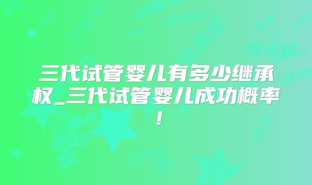 三代试管婴儿有多少继承权_三代试管婴儿成功概率!
