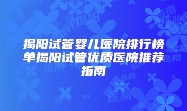 揭阳试管婴儿医院排行榜单揭阳试管优质医院推荐指南