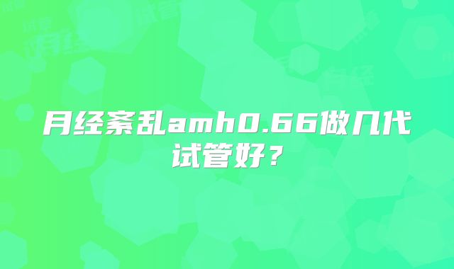 月经紊乱amh0.66做几代试管好？