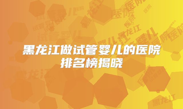 黑龙江做试管婴儿的医院排名榜揭晓