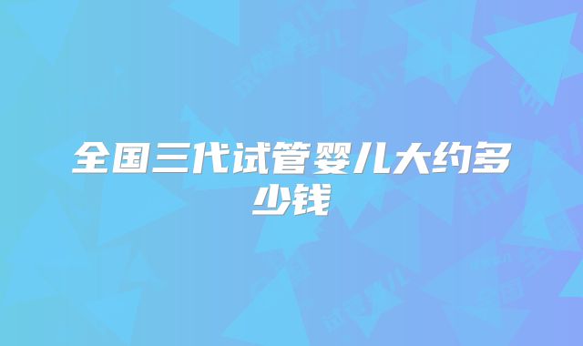 全国三代试管婴儿大约多少钱
