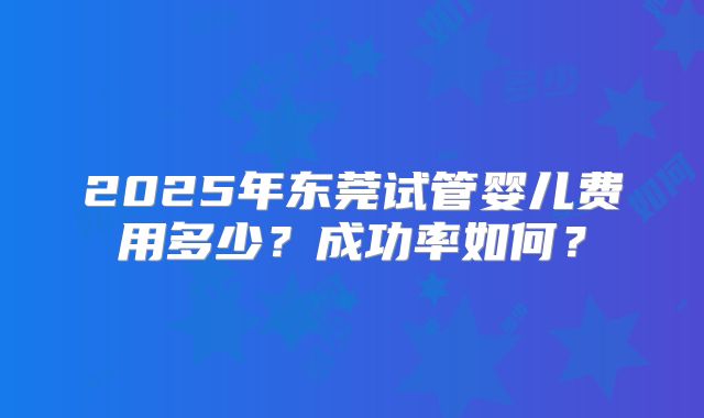 2025年东莞试管婴儿费用多少？成功率如何？