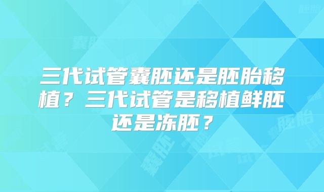 三代试管囊胚还是胚胎移植？三代试管是移植鲜胚还是冻胚？
