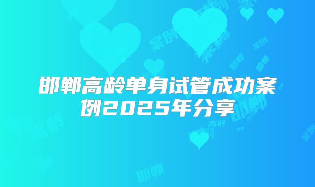 邯郸高龄单身试管成功案例2025年分享