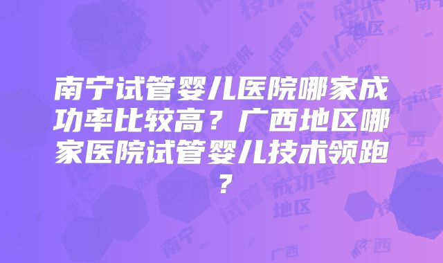 南宁试管婴儿医院哪家成功率比较高？广西地区哪家医院试管婴儿技术领跑？