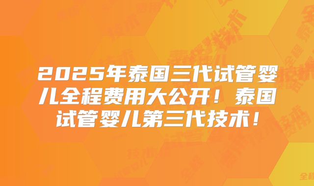 2025年泰国三代试管婴儿全程费用大公开!泰国试管婴儿第三代技术!