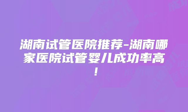 湖南试管医院推荐-湖南哪家医院试管婴儿成功率高！
