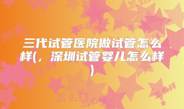 三代试管医院做试管怎么样(，深圳试管婴儿怎么样)