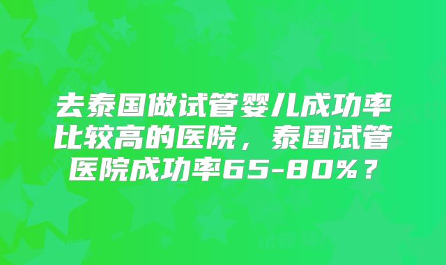 去泰国做试管婴儿成功率比较高的医院，泰国试管医院成功率65-80%？