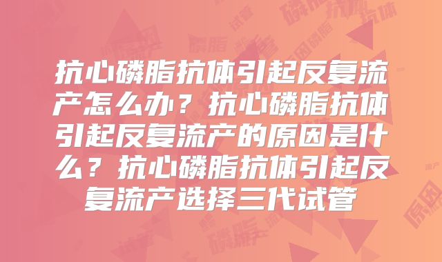 抗心磷脂抗体引起反复流产怎么办？抗心磷脂抗体引起反复流产的原因是什么？抗心磷脂抗体引起反复流产选择三代试管