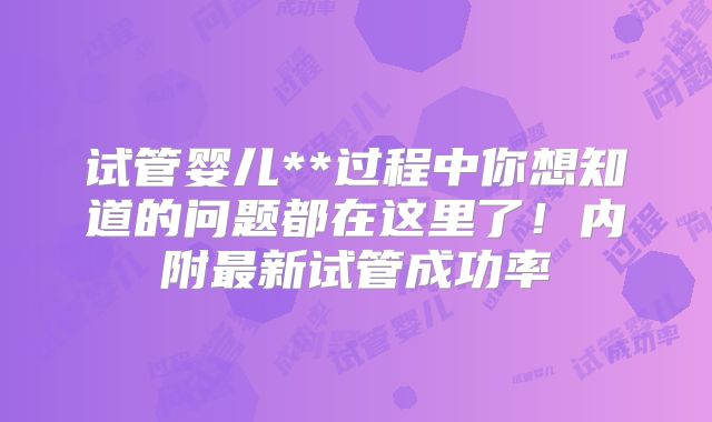 试管婴儿**过程中你想知道的问题都在这里了!内附最新试管成功率