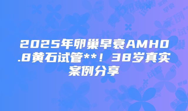 2025年卵巢早衰AMH0.8黄石试管**!38岁真实案例分享