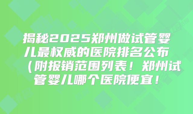 揭秘2025郑州做试管婴儿最权威的医院排名公布（附报销范围列表！郑州试管婴儿哪个医院便宜！