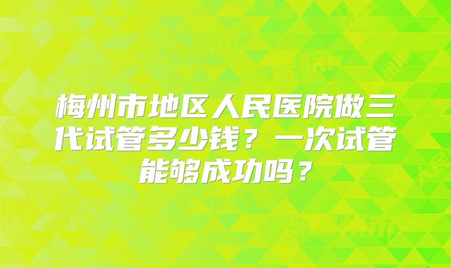 梅州市地区人民医院做三代试管多少钱？一次试管能够成功吗？