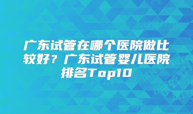 广东试管在哪个医院做比较好？广东试管婴儿医院排名Top10
