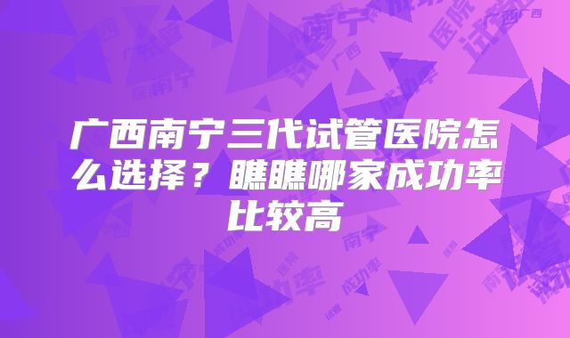 广西南宁三代试管医院怎么选择？瞧瞧哪家成功率比较高