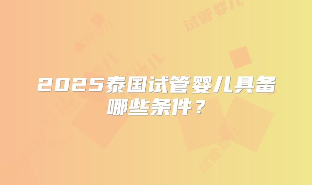 2025泰国试管婴儿具备哪些条件?
