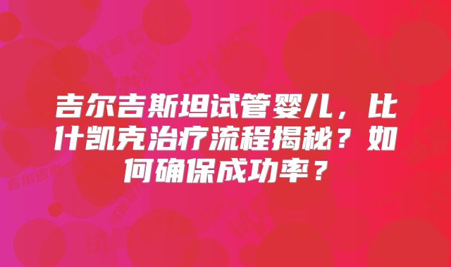 吉尔吉斯坦试管婴儿，比什凯克治疗流程揭秘？如何确保成功率？