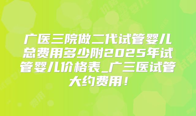 广医三院做二代试管婴儿总费用多少附2025年试管婴儿价格表_广三医试管大约费用！