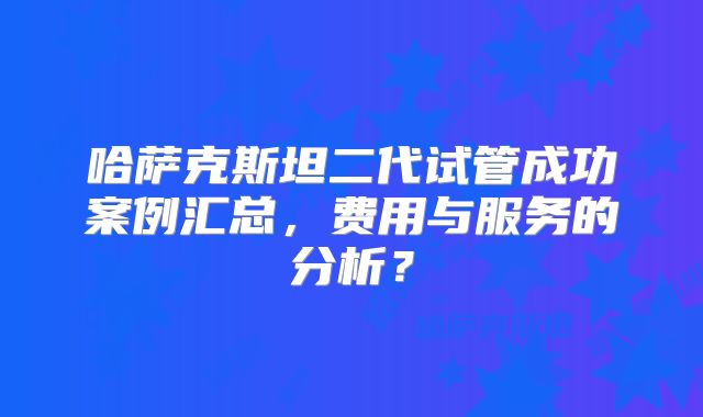 哈萨克斯坦二代试管成功案例汇总，费用与服务的分析？