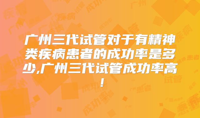 广州三代试管对于有精神类疾病患者的成功率是多少,广州三代试管成功率高!