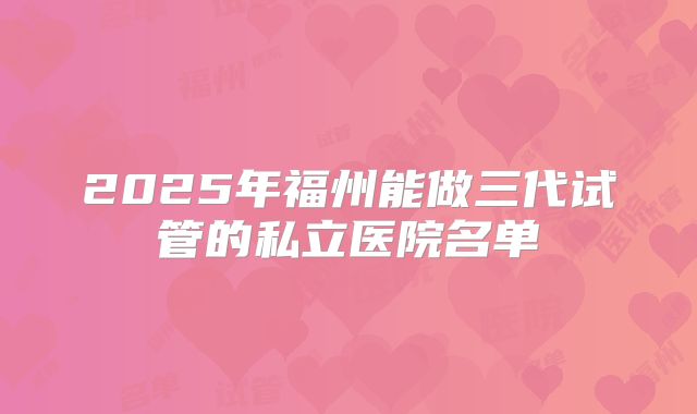 2025年福州能做三代试管的私立医院名单