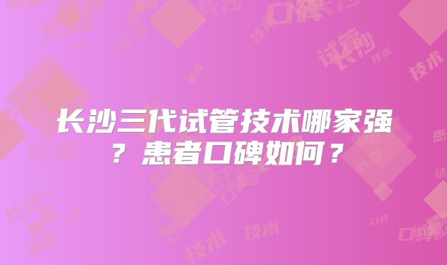 长沙三代试管技术哪家强？患者口碑如何？