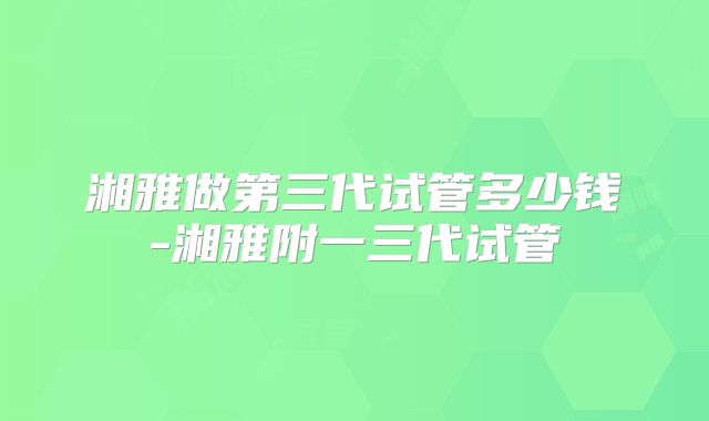 湘雅做第三代试管多少钱-湘雅附一三代试管