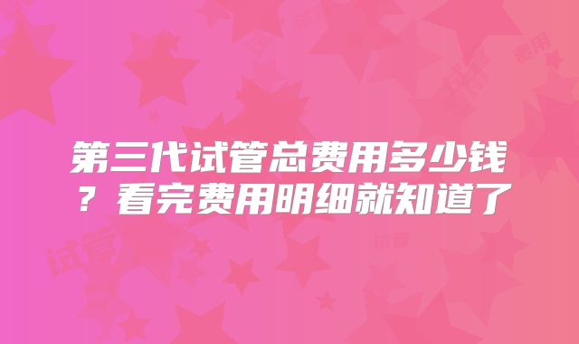 第三代试管总费用多少钱？看完费用明细就知道了
