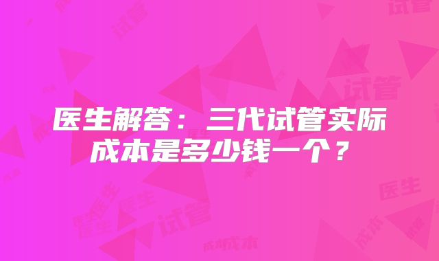 医生解答：三代试管实际成本是多少钱一个？