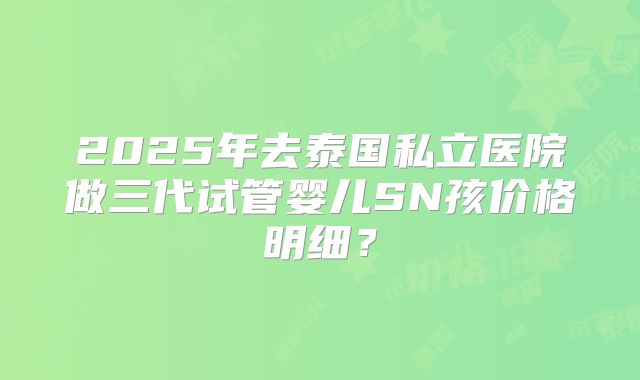 2025年去泰国私立医院做三代试管婴儿SN孩价格明细？