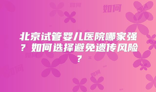 北京试管婴儿医院哪家强？如何选择避免遗传风险？