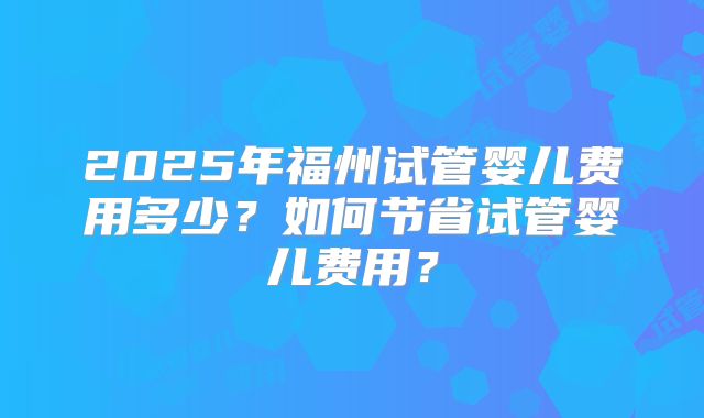 2025年福州试管婴儿费用多少？如何节省试管婴儿费用？