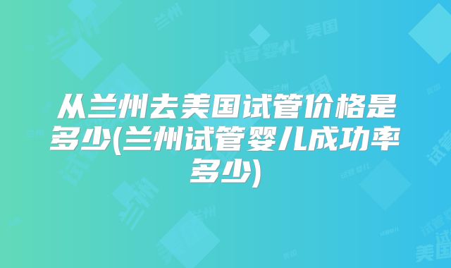 从兰州去美国试管价格是多少(兰州试管婴儿成功率多少)