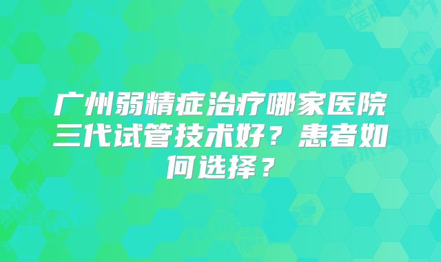 广州弱精症治疗哪家医院三代试管技术好？患者如何选择？