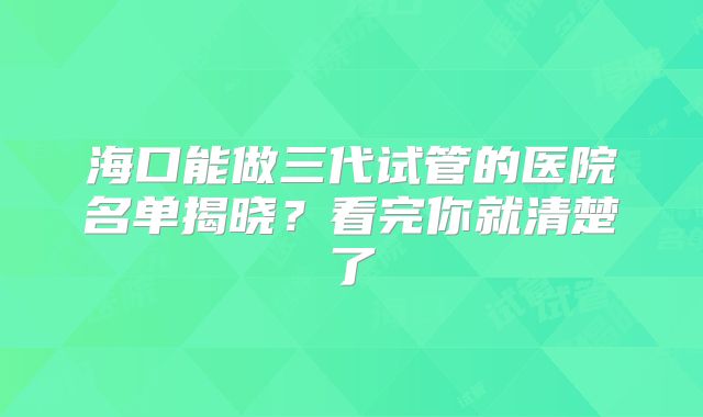 海口能做三代试管的医院名单揭晓？看完你就清楚了