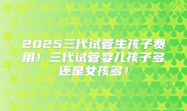 2025三代试管生孩子费用！三代试管婴儿孩子多还是女孩多！