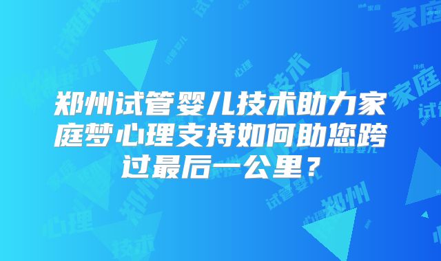 郑州试管婴儿技术助力家庭梦心理支持如何助您跨过最后一公里？