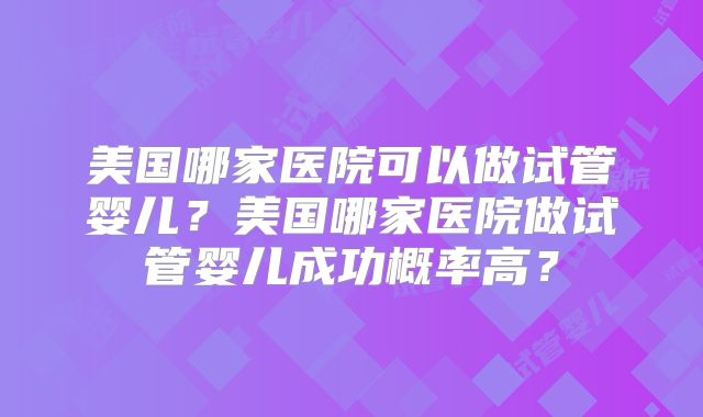 美国哪家医院可以做试管婴儿?美国哪家医院做试管婴儿成功概率高?