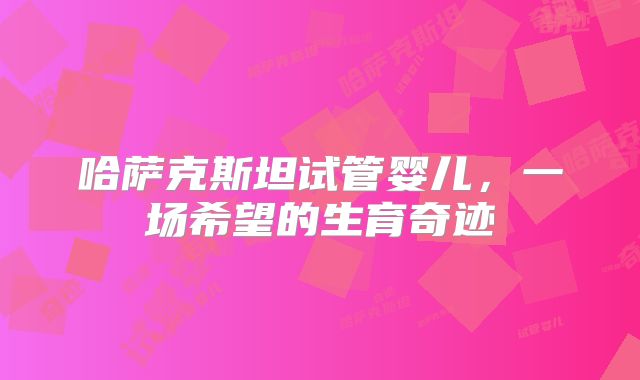 哈萨克斯坦试管婴儿，一场希望的生育奇迹