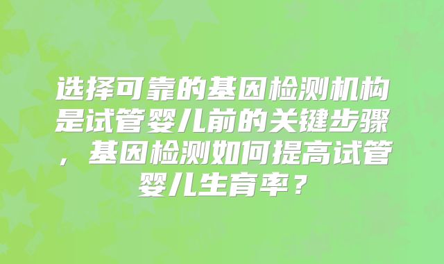 选择可靠的基因检测机构是试管婴儿前的关键步骤，基因检测如何提高试管婴儿生育率？