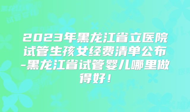 2023年黑龙江省立医院试管生孩女经费清单公布-黑龙江省试管婴儿哪里做得好!