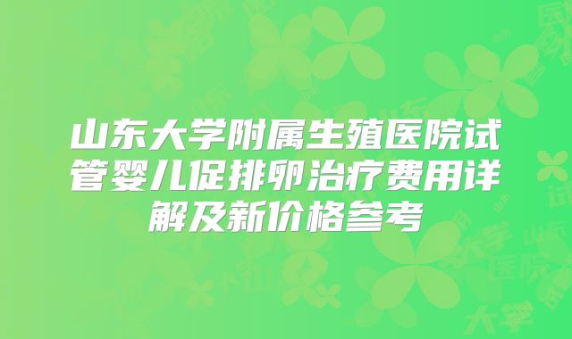 山东大学附属生殖医院试管婴儿促排卵治疗费用详解及新价格参考